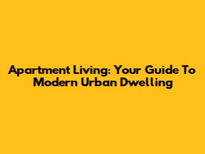 Apartment Living: Your Guide To Modern Urban Dwelling