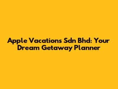 Apple Vacations Sdn Bhd: Your Dream Getaway Planner