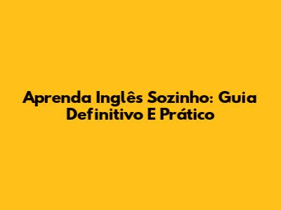 Aprenda Inglês Sozinho: Guia Definitivo E Prático