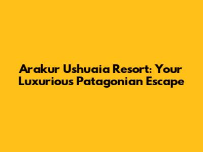 Arakur Ushuaia Resort: Your Luxurious Patagonian Escape