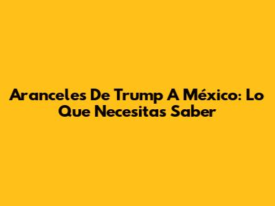 Aranceles De Trump A México: Lo Que Necesitas Saber