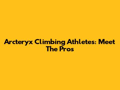 Arc'teryx Climbing Athletes: Meet The Pros