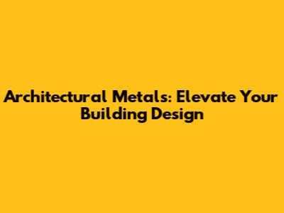 Architectural Metals: Elevate Your Building Design