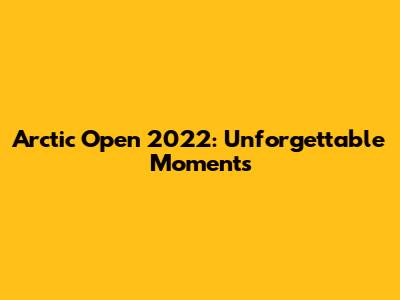 Arctic Open 2022: Unforgettable Moments
