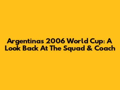 Argentina's 2006 World Cup: A Look Back At The Squad & Coach