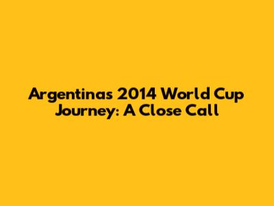 Argentina's 2014 World Cup Journey: A Close Call