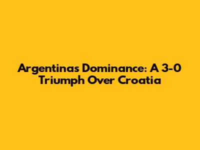 Argentina's Dominance: A 3-0 Triumph Over Croatia