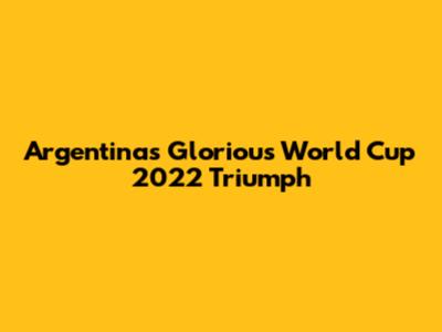 Argentina's Glorious World Cup 2022 Triumph