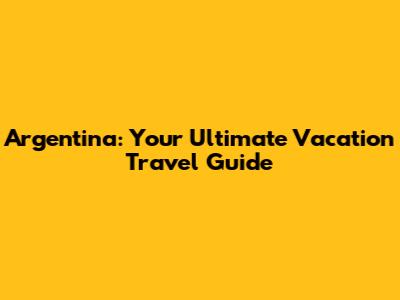 Argentina: Your Ultimate Vacation Travel Guide