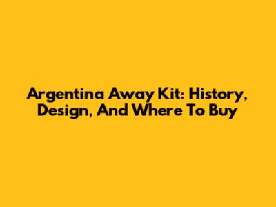 Argentina Away Kit: History, Design, And Where To Buy