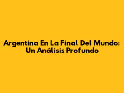 Argentina En La Final Del Mundo: Un Análisis Profundo
