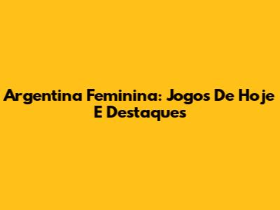 Argentina Feminina: Jogos De Hoje E Destaques