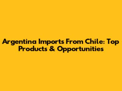 Argentina Imports From Chile: Top Products & Opportunities