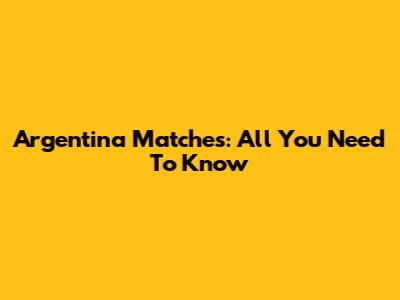 Argentina Matches: All You Need To Know