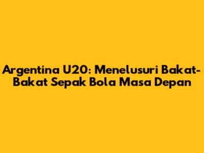 Argentina U20: Menelusuri Bakat-Bakat Sepak Bola Masa Depan