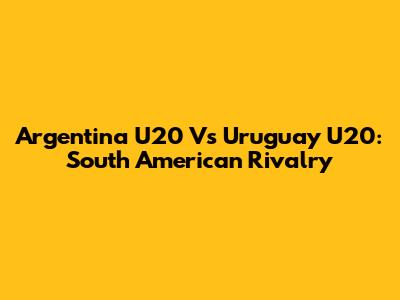 Argentina U20 Vs Uruguay U20: South American Rivalry