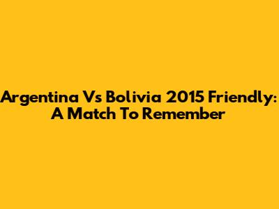 Argentina Vs Bolivia 2015 Friendly: A Match To Remember