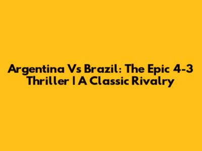 Argentina Vs Brazil: The Epic 4-3 Thriller | A Classic Rivalry