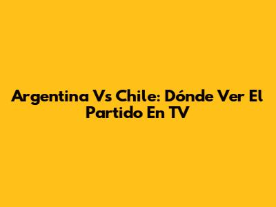 Argentina Vs Chile: Dónde Ver El Partido En TV