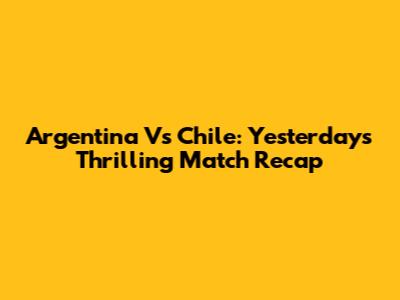 Argentina Vs Chile: Yesterday's Thrilling Match Recap