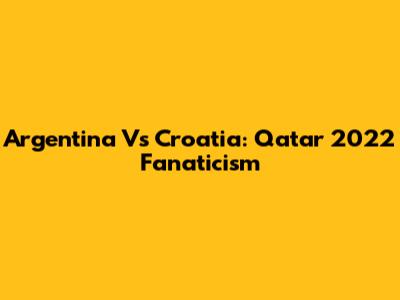 Argentina Vs Croatia: Qatar 2022 Fanaticism