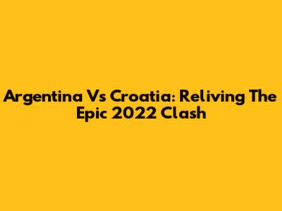 Argentina Vs Croatia: Reliving The Epic 2022 Clash