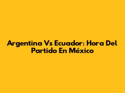 Argentina Vs Ecuador: Hora Del Partido En México