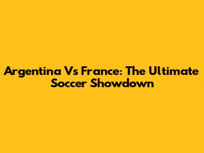 Argentina Vs France: The Ultimate Soccer Showdown