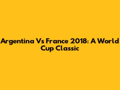 Argentina Vs France 2018: A World Cup Classic