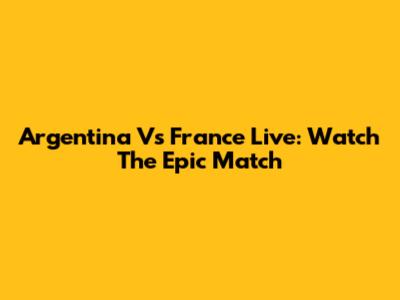 Argentina Vs France Live: Watch The Epic Match