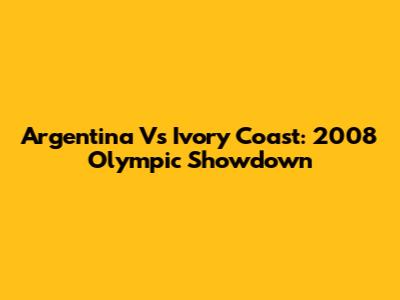 Argentina Vs Ivory Coast: 2008 Olympic Showdown