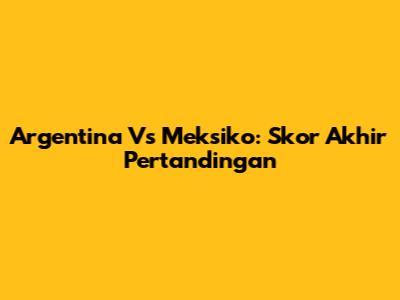 Argentina Vs Meksiko: Skor Akhir Pertandingan