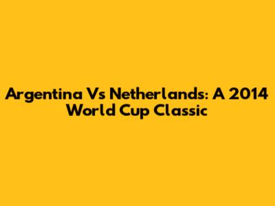 Argentina Vs Netherlands: A 2014 World Cup Classic