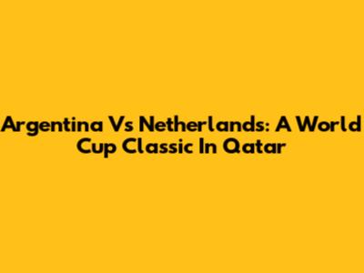Argentina Vs Netherlands: A World Cup Classic In Qatar