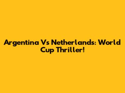 Argentina Vs Netherlands: World Cup Thriller!