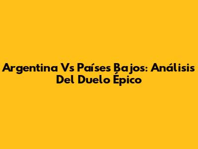 Argentina Vs Países Bajos: Análisis Del Duelo Épico
