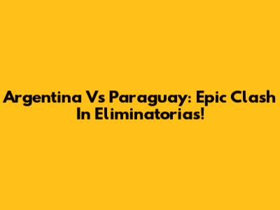 Argentina Vs Paraguay: Epic Clash In Eliminatorias!