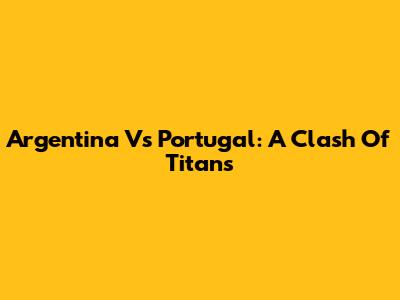 Argentina Vs Portugal: A Clash Of Titans