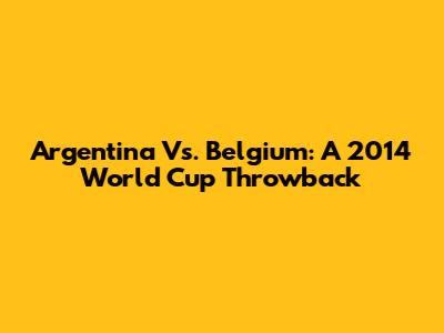 Argentina Vs. Belgium: A 2014 World Cup Throwback