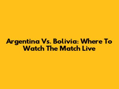 Argentina Vs. Bolivia: Where To Watch The Match Live