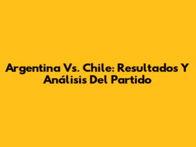 Argentina Vs. Chile: Resultados Y Análisis Del Partido