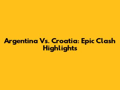 Argentina Vs. Croatia: Epic Clash Highlights