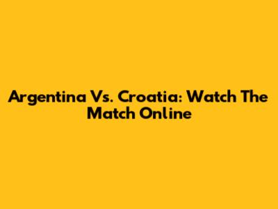 Argentina Vs. Croatia: Watch The Match Online