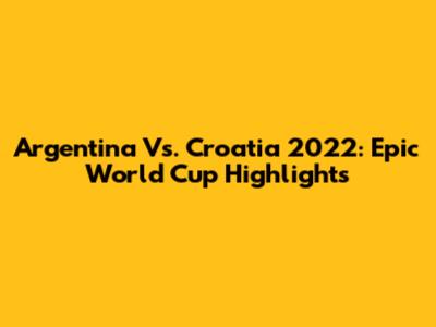 Argentina Vs. Croatia 2022: Epic World Cup Highlights