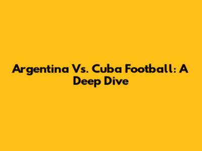 Argentina Vs. Cuba Football: A Deep Dive