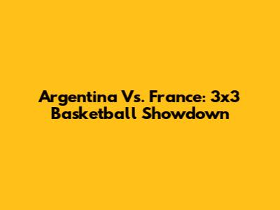 Argentina Vs. France: 3x3 Basketball Showdown