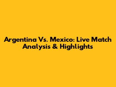Argentina Vs. Mexico: Live Match Analysis & Highlights