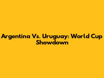 Argentina Vs. Uruguay: World Cup Showdown