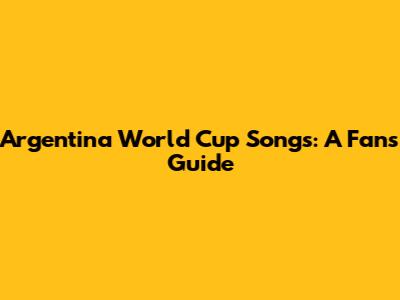 Argentina World Cup Songs: A Fan's Guide