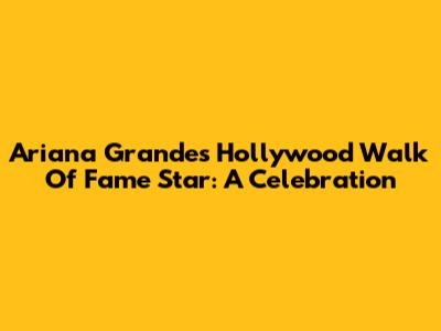Ariana Grande's Hollywood Walk Of Fame Star: A Celebration